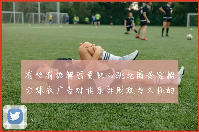 有理有据解密曼联心跳论商务官揭示球衣广告对俱乐部财政与文化的双重驱动
