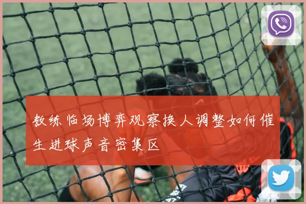 教练临场博弈观察换人调整如何催生进球声音密集区