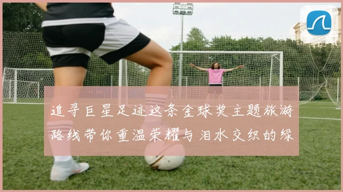 追寻巨星足迹这条金球奖主题旅游路线带你重温荣耀与泪水交织的绿茵传奇