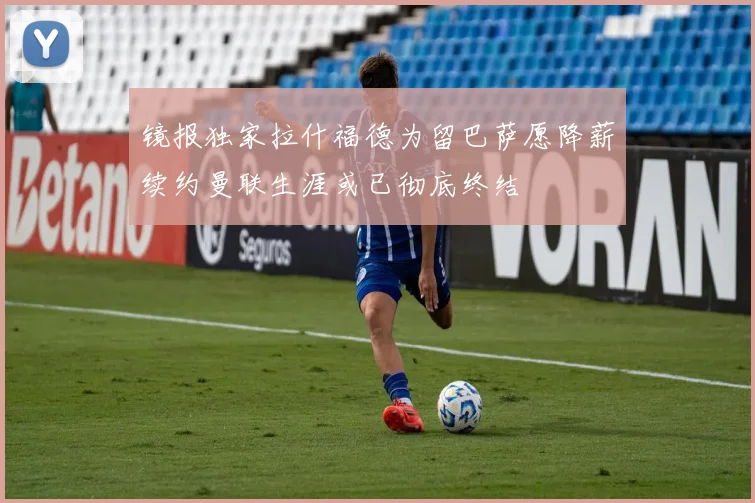 镜报独家拉什福德为留巴萨愿降薪续约曼联生涯或已彻底终结